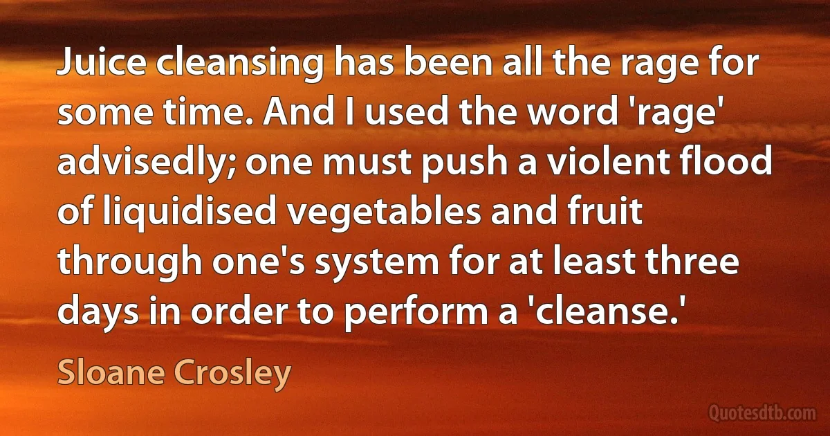 Juice cleansing has been all the rage for some time. And I used the word 'rage' advisedly; one must push a violent flood of liquidised vegetables and fruit through one's system for at least three days in order to perform a 'cleanse.' (Sloane Crosley)