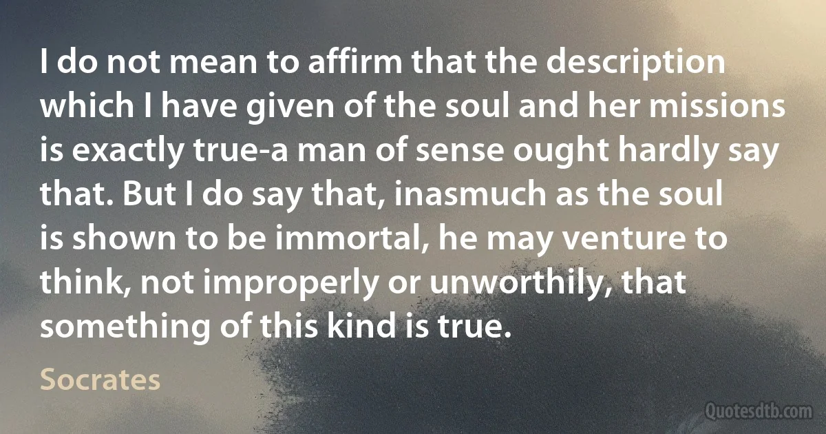 I do not mean to affirm that the description which I have given of the soul and her missions is exactly true-a man of sense ought hardly say that. But I do say that, inasmuch as the soul is shown to be immortal, he may venture to think, not improperly or unworthily, that something of this kind is true. (Socrates)