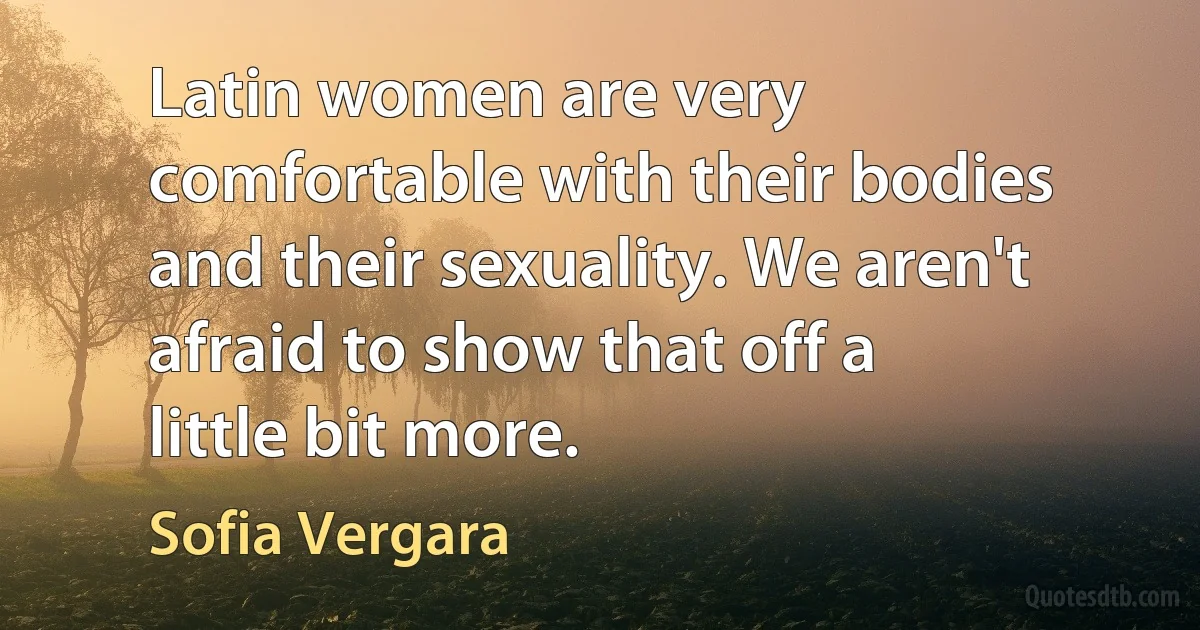 Latin women are very comfortable with their bodies and their sexuality. We aren't afraid to show that off a little bit more. (Sofia Vergara)