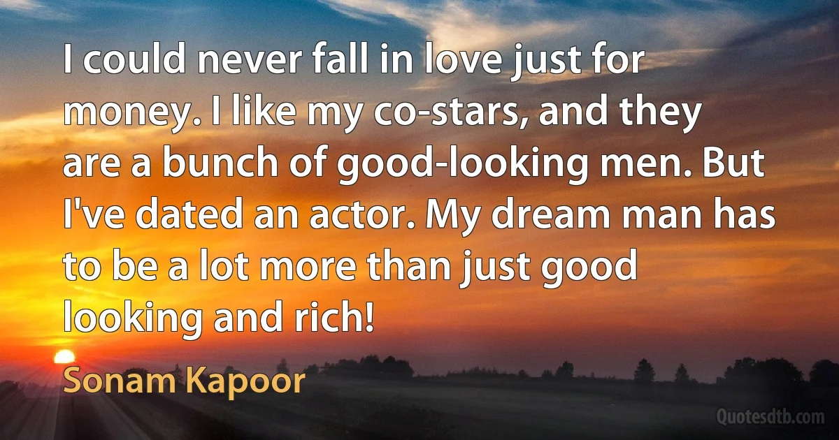 I could never fall in love just for money. I like my co-stars, and they are a bunch of good-looking men. But I've dated an actor. My dream man has to be a lot more than just good looking and rich! (Sonam Kapoor)