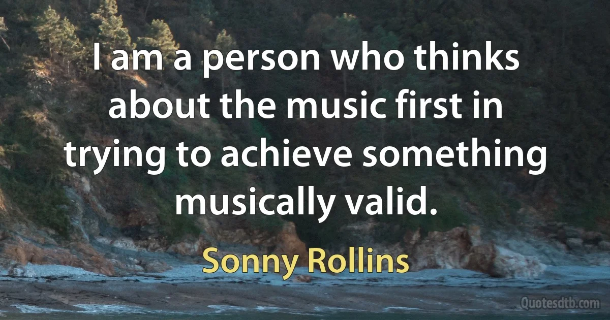 I am a person who thinks about the music first in trying to achieve something musically valid. (Sonny Rollins)