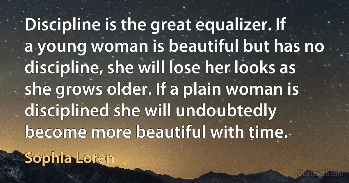 Discipline is the great equalizer. If a young woman is beautiful but has no discipline, she will lose her looks as she grows older. If a plain woman is disciplined she will undoubtedly become more beautiful with time. (Sophia Loren)