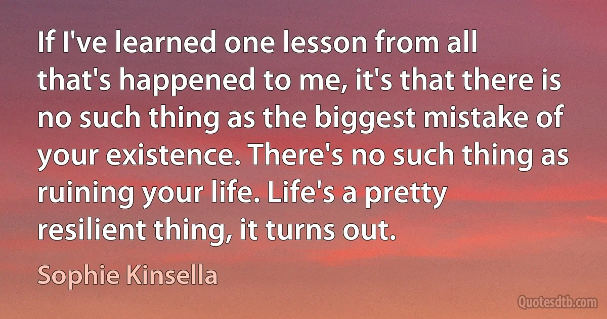 If I've learned one lesson from all that's happened to me, it's that there is no such thing as the biggest mistake of your existence. There's no such thing as ruining your life. Life's a pretty resilient thing, it turns out. (Sophie Kinsella)