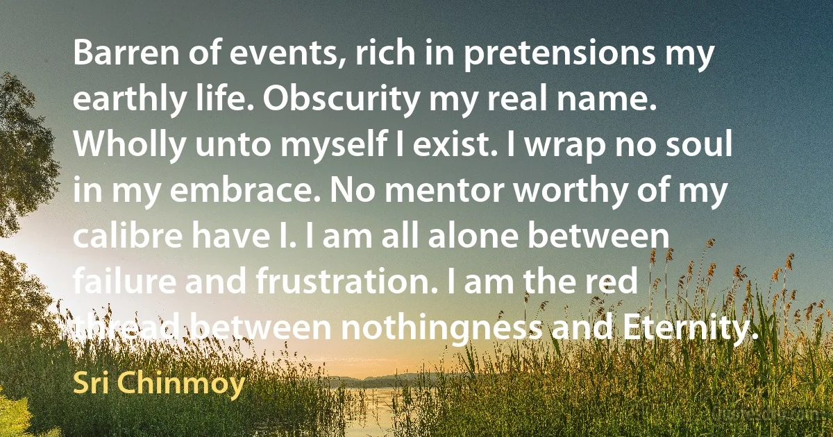 Barren of events, rich in pretensions my earthly life. Obscurity my real name. Wholly unto myself I exist. I wrap no soul in my embrace. No mentor worthy of my calibre have I. I am all alone between failure and frustration. I am the red thread between nothingness and Eternity. (Sri Chinmoy)