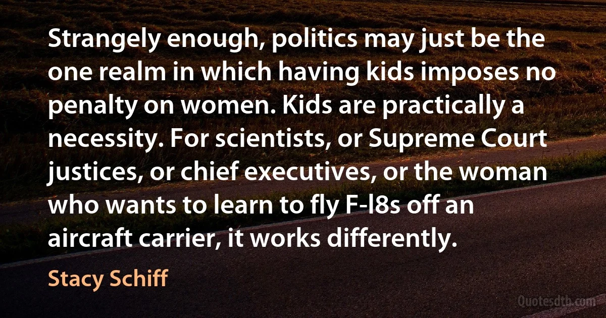 Strangely enough, politics may just be the one realm in which having kids imposes no penalty on women. Kids are practically a necessity. For scientists, or Supreme Court justices, or chief executives, or the woman who wants to learn to fly F-l8s off an aircraft carrier, it works differently. (Stacy Schiff)