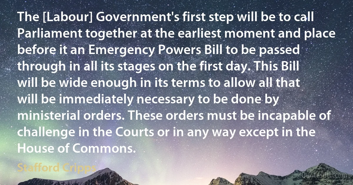 The [Labour] Government's first step will be to call Parliament together at the earliest moment and place before it an Emergency Powers Bill to be passed through in all its stages on the first day. This Bill will be wide enough in its terms to allow all that will be immediately necessary to be done by ministerial orders. These orders must be incapable of challenge in the Courts or in any way except in the House of Commons. (Stafford Cripps)