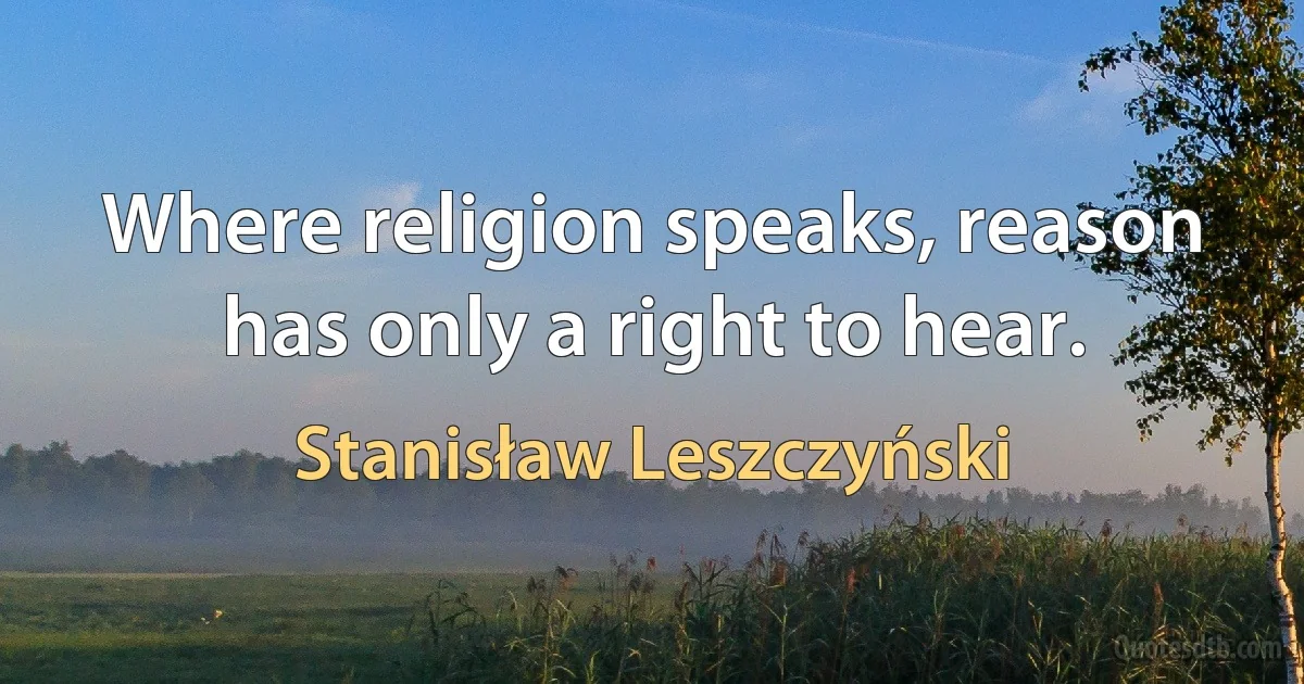 Where religion speaks, reason has only a right to hear. (Stanisław Leszczyński)