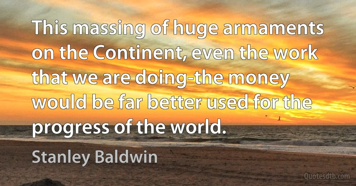 This massing of huge armaments on the Continent, even the work that we are doing-the money would be far better used for the progress of the world. (Stanley Baldwin)