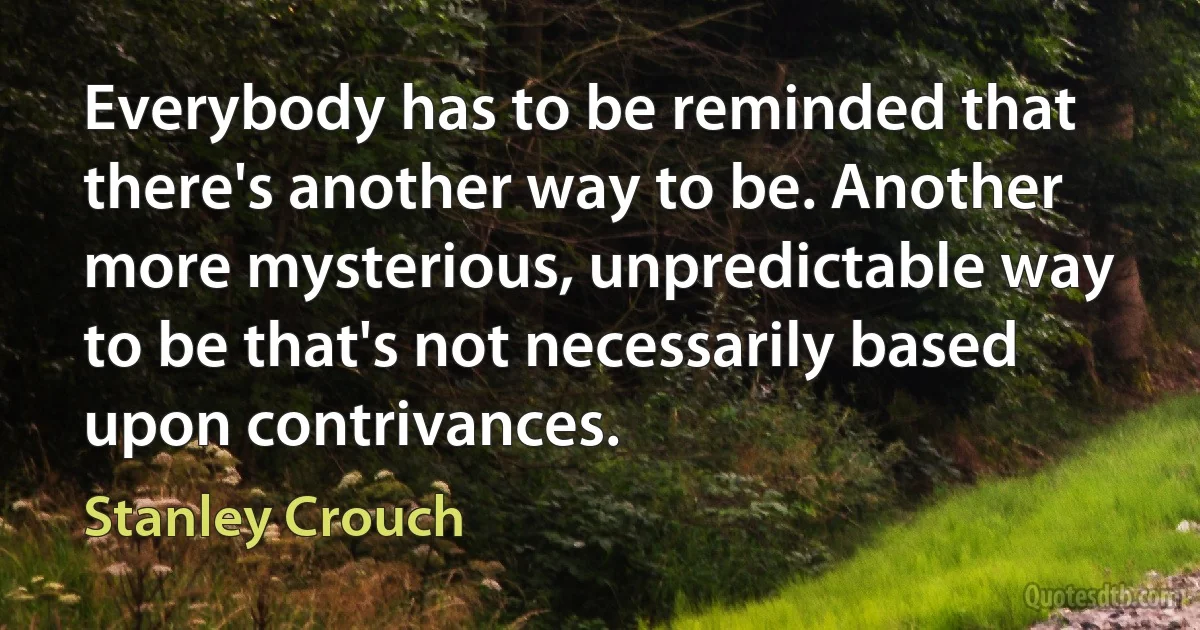 Everybody has to be reminded that there's another way to be. Another more mysterious, unpredictable way to be that's not necessarily based upon contrivances. (Stanley Crouch)