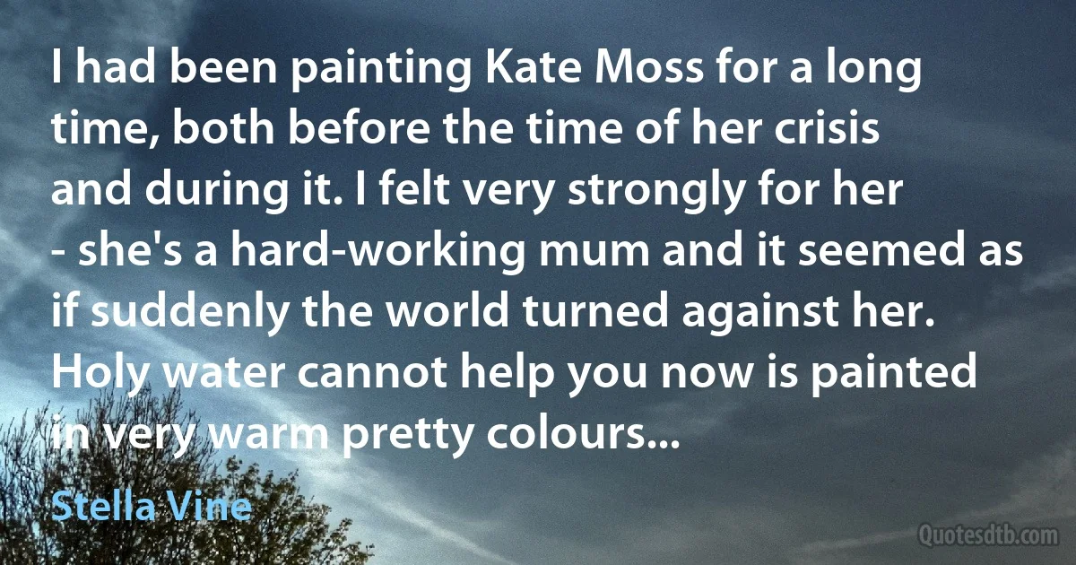 I had been painting Kate Moss for a long time, both before the time of her crisis and during it. I felt very strongly for her - she's a hard-working mum and it seemed as if suddenly the world turned against her. Holy water cannot help you now is painted in very warm pretty colours... (Stella Vine)