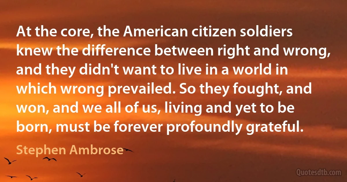 At the core, the American citizen soldiers knew the difference between right and wrong, and they didn't want to live in a world in which wrong prevailed. So they fought, and won, and we all of us, living and yet to be born, must be forever profoundly grateful. (Stephen Ambrose)