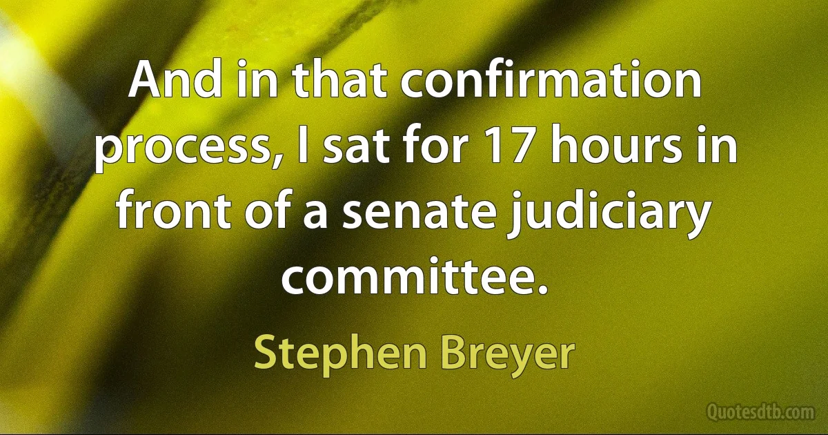 And in that confirmation process, I sat for 17 hours in front of a senate judiciary committee. (Stephen Breyer)