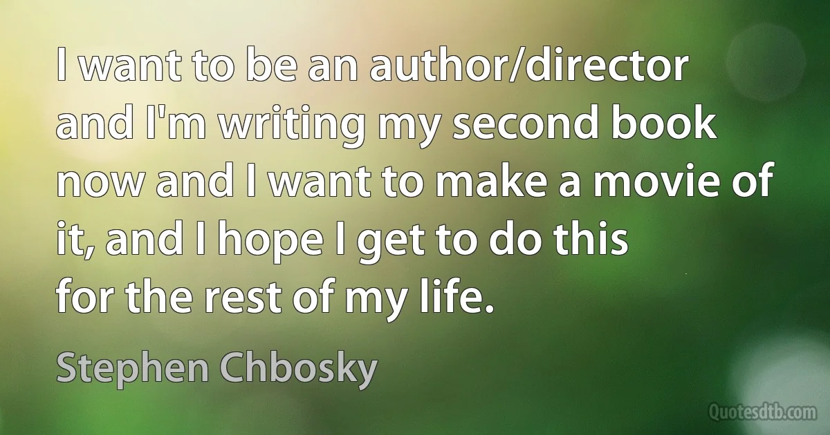 I want to be an author/director and I'm writing my second book now and I want to make a movie of it, and I hope I get to do this for the rest of my life. (Stephen Chbosky)