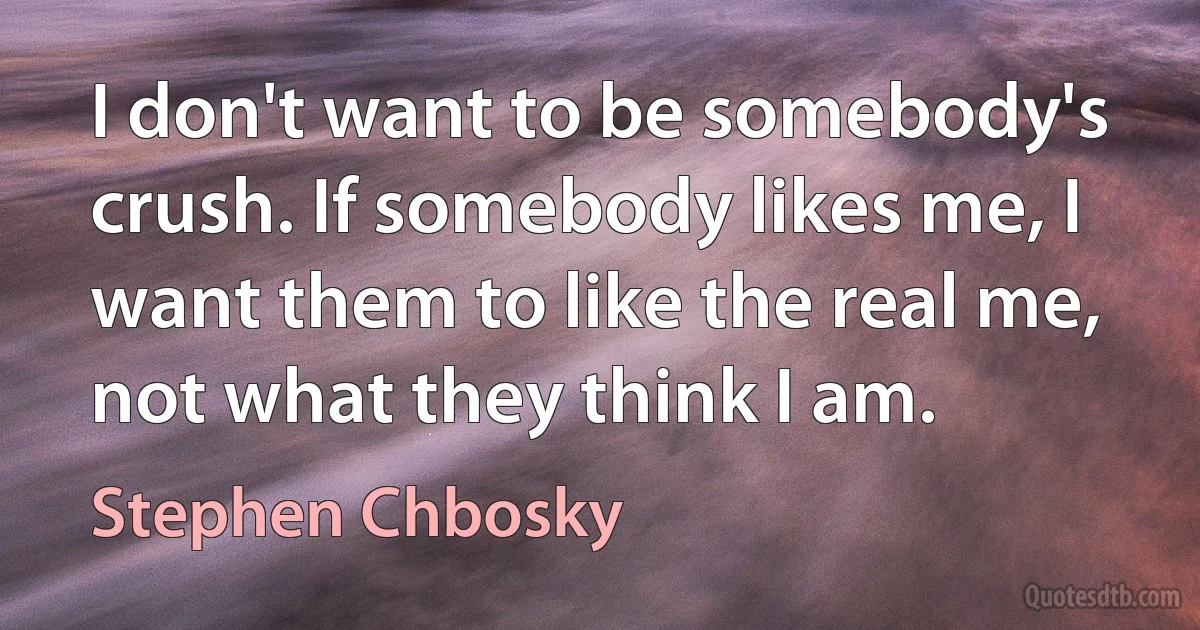 I don't want to be somebody's crush. If somebody likes me, I want them to like the real me, not what they think I am. (Stephen Chbosky)