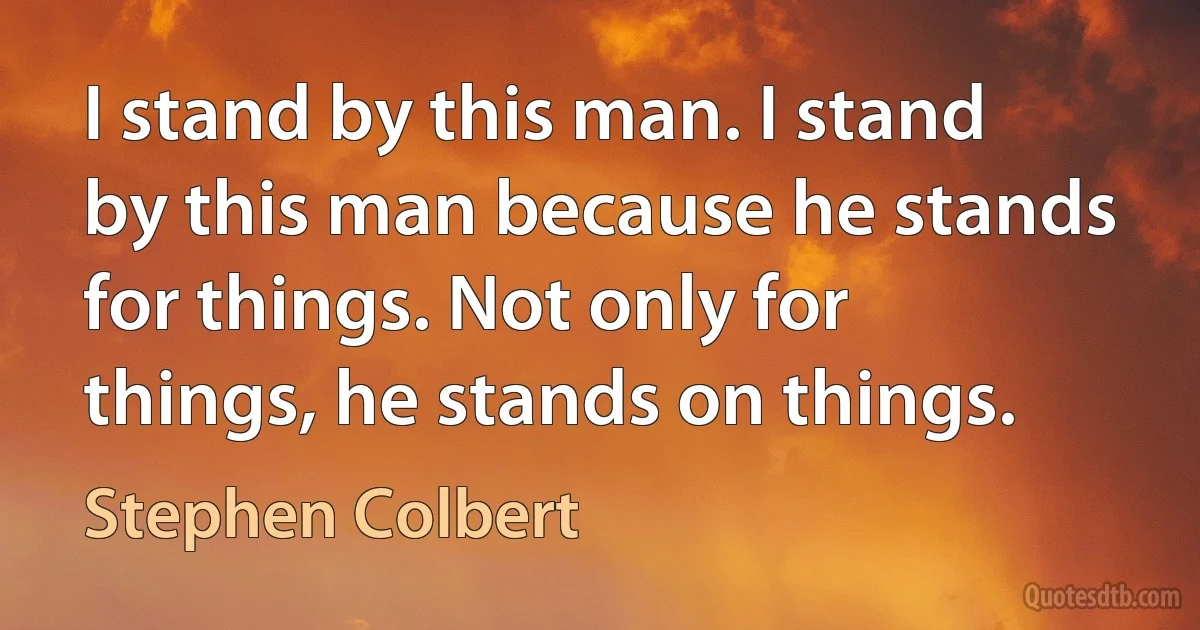 I stand by this man. I stand by this man because he stands for things. Not only for things, he stands on things. (Stephen Colbert)