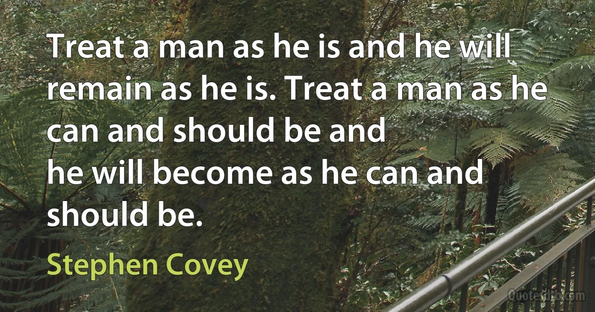 Treat a man as he is and he will remain as he is. Treat a man as he can and should be and
he will become as he can and should be. (Stephen Covey)