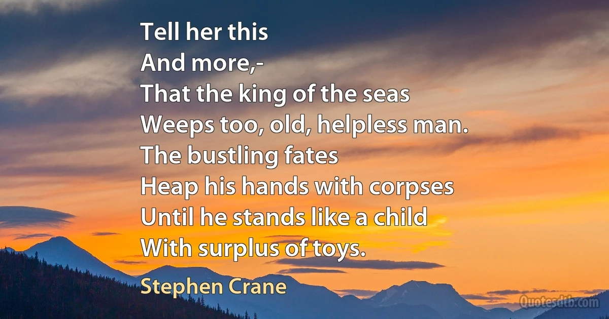 Tell her this
And more,-
That the king of the seas
Weeps too, old, helpless man.
The bustling fates
Heap his hands with corpses
Until he stands like a child
With surplus of toys. (Stephen Crane)