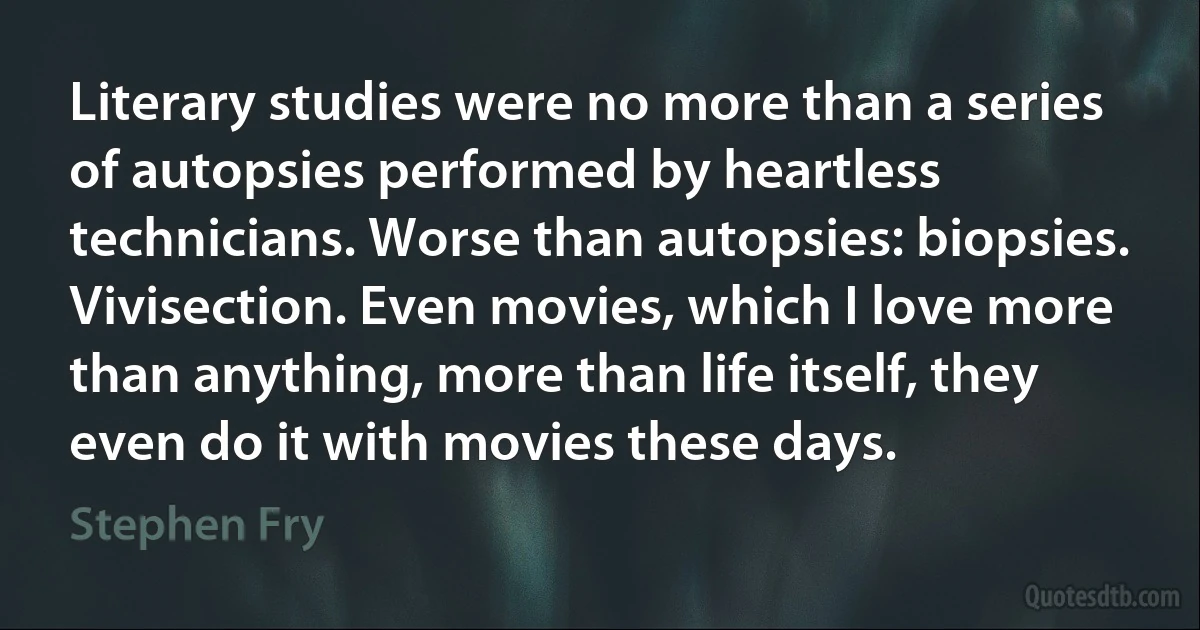 Literary studies were no more than a series of autopsies performed by heartless technicians. Worse than autopsies: biopsies. Vivisection. Even movies, which I love more than anything, more than life itself, they even do it with movies these days. (Stephen Fry)