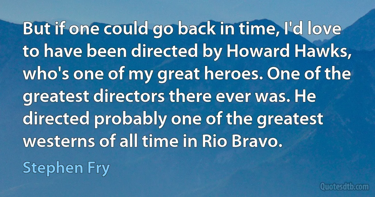 But if one could go back in time, I'd love to have been directed by Howard Hawks, who's one of my great heroes. One of the greatest directors there ever was. He directed probably one of the greatest westerns of all time in Rio Bravo. (Stephen Fry)