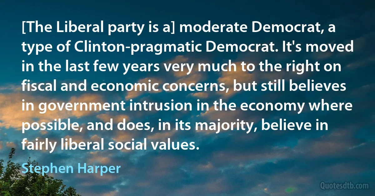 [The Liberal party is a] moderate Democrat, a type of Clinton-pragmatic Democrat. It's moved in the last few years very much to the right on fiscal and economic concerns, but still believes in government intrusion in the economy where possible, and does, in its majority, believe in fairly liberal social values. (Stephen Harper)