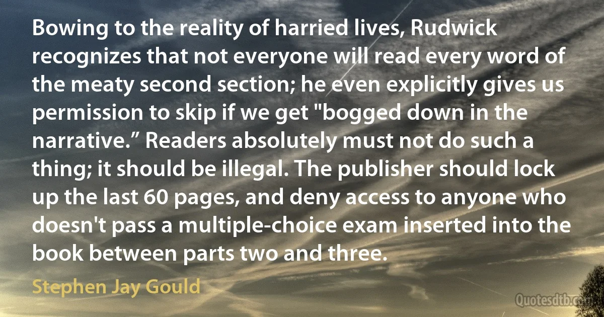 Bowing to the reality of harried lives, Rudwick recognizes that not everyone will read every word of the meaty second section; he even explicitly gives us permission to skip if we get "bogged down in the narrative.” Readers absolutely must not do such a thing; it should be illegal. The publisher should lock up the last 60 pages, and deny access to anyone who doesn't pass a multiple-choice exam inserted into the book between parts two and three. (Stephen Jay Gould)