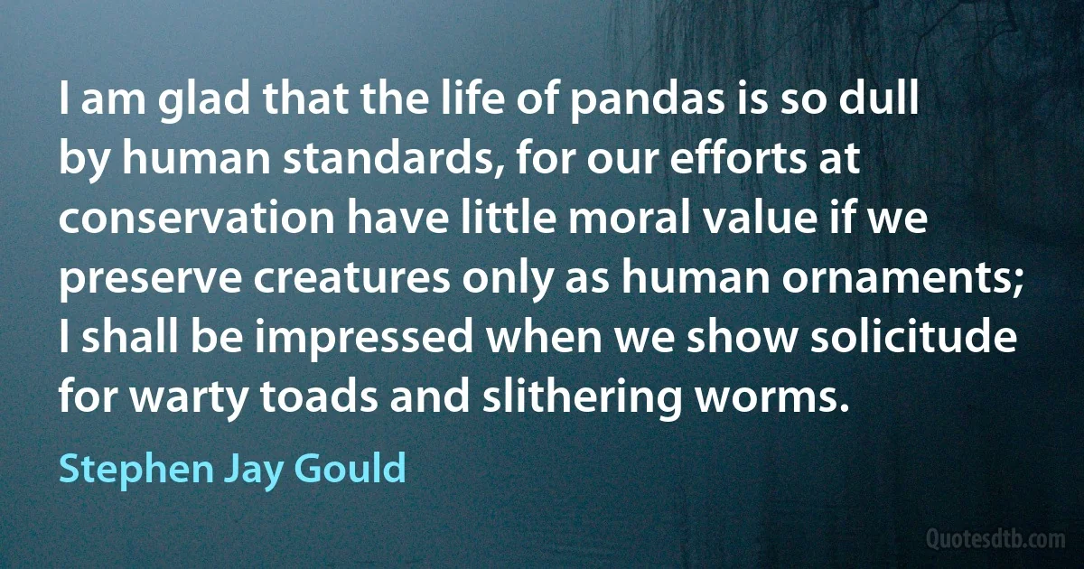 I am glad that the life of pandas is so dull by human standards, for our efforts at conservation have little moral value if we preserve creatures only as human ornaments; I shall be impressed when we show solicitude for warty toads and slithering worms. (Stephen Jay Gould)