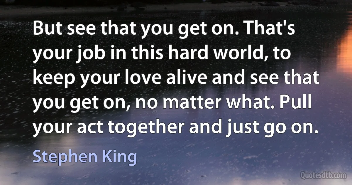 But see that you get on. That's your job in this hard world, to keep your love alive and see that you get on, no matter what. Pull your act together and just go on. (Stephen King)