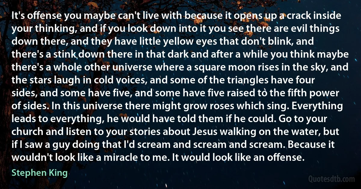 It's offense you maybe can't live with because it opens up a crack inside your thinking, and if you look down into it you see there are evil things down there, and they have little yellow eyes that don't blink, and there's a stink down there in that dark and after a while you think maybe there's a whole other universe where a square moon rises in the sky, and the stars laugh in cold voices, and some of the triangles have four sides, and some have five, and some have five raised to the fifth power of sides. In this universe there might grow roses which sing. Everything leads to everything, he would have told them if he could. Go to your church and listen to your stories about Jesus walking on the water, but if I saw a guy doing that I'd scream and scream and scream. Because it wouldn't look like a miracle to me. It would look like an offense. (Stephen King)