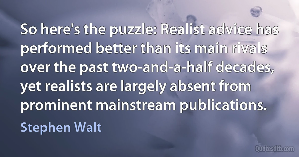 So here's the puzzle: Realist advice has performed better than its main rivals over the past two-and-a-half decades, yet realists are largely absent from prominent mainstream publications. (Stephen Walt)