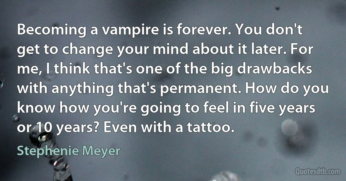 Becoming a vampire is forever. You don't get to change your mind about it later. For me, I think that's one of the big drawbacks with anything that's permanent. How do you know how you're going to feel in five years or 10 years? Even with a tattoo. (Stephenie Meyer)