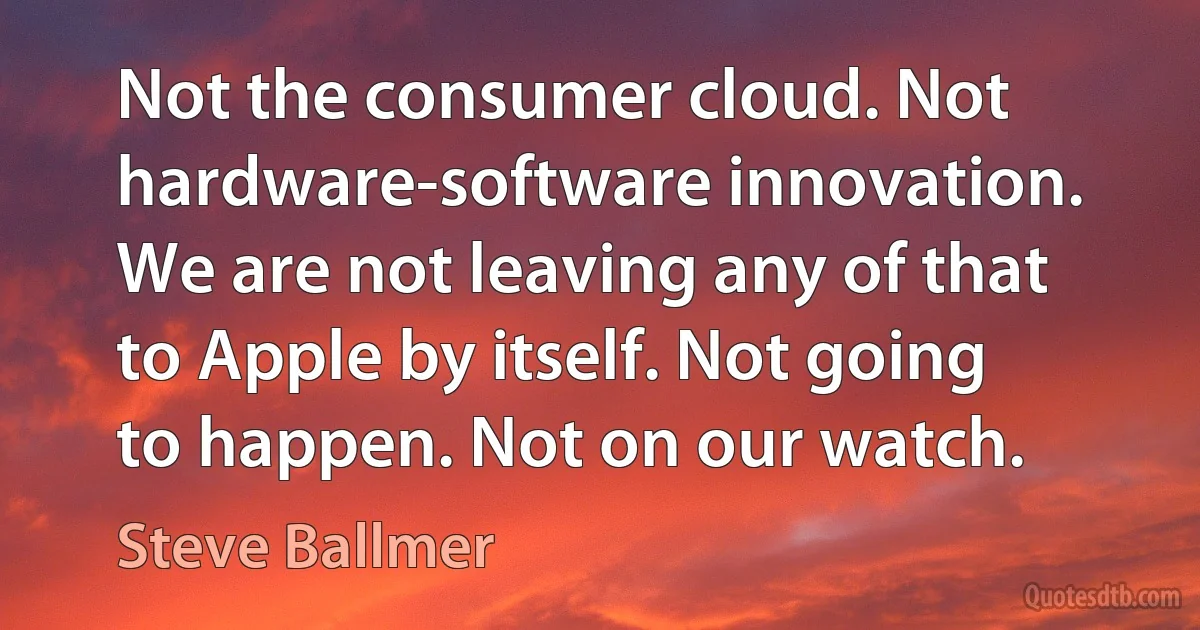 Not the consumer cloud. Not hardware-software innovation. We are not leaving any of that to Apple by itself. Not going to happen. Not on our watch. (Steve Ballmer)