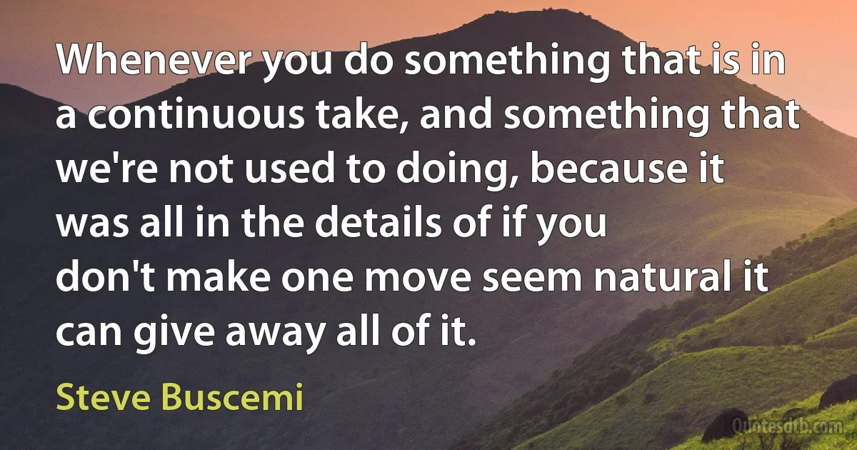 Whenever you do something that is in a continuous take, and something that we're not used to doing, because it was all in the details of if you don't make one move seem natural it can give away all of it. (Steve Buscemi)