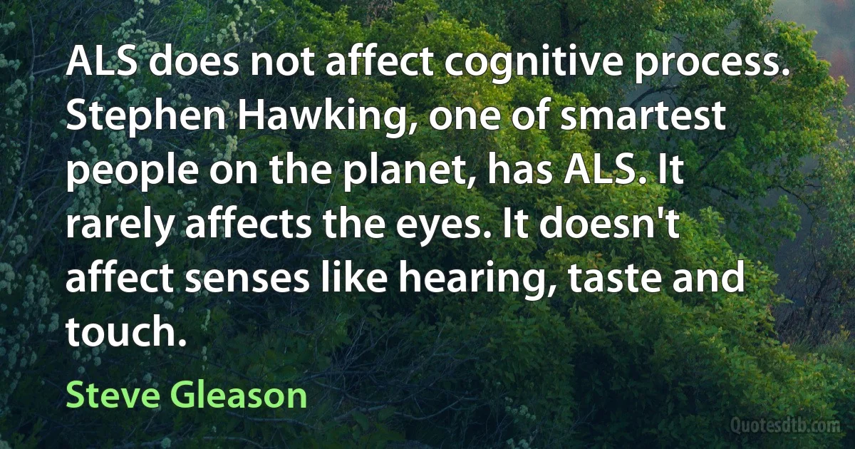 ALS does not affect cognitive process. Stephen Hawking, one of smartest people on the planet, has ALS. It rarely affects the eyes. It doesn't affect senses like hearing, taste and touch. (Steve Gleason)