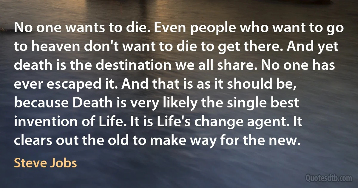 No one wants to die. Even people who want to go to heaven don't want to die to get there. And yet death is the destination we all share. No one has ever escaped it. And that is as it should be, because Death is very likely the single best invention of Life. It is Life's change agent. It clears out the old to make way for the new. (Steve Jobs)