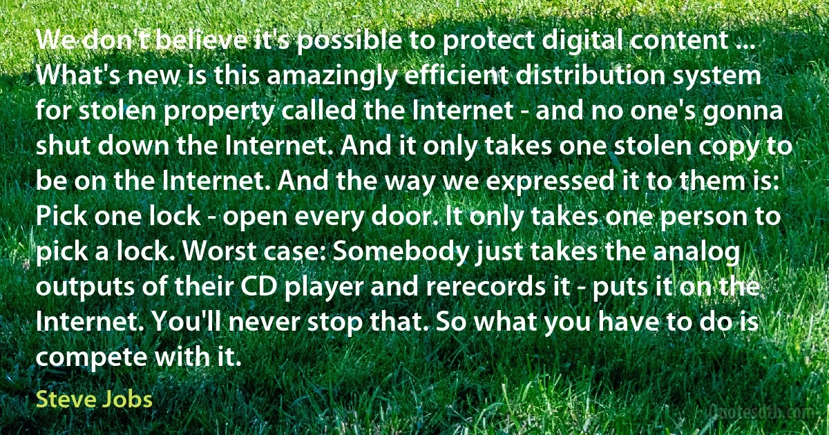 We don't believe it's possible to protect digital content ... What's new is this amazingly efficient distribution system for stolen property called the Internet - and no one's gonna shut down the Internet. And it only takes one stolen copy to be on the Internet. And the way we expressed it to them is: Pick one lock - open every door. It only takes one person to pick a lock. Worst case: Somebody just takes the analog outputs of their CD player and rerecords it - puts it on the Internet. You'll never stop that. So what you have to do is compete with it. (Steve Jobs)