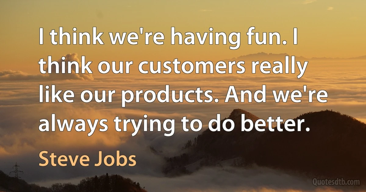 I think we're having fun. I think our customers really like our products. And we're always trying to do better. (Steve Jobs)