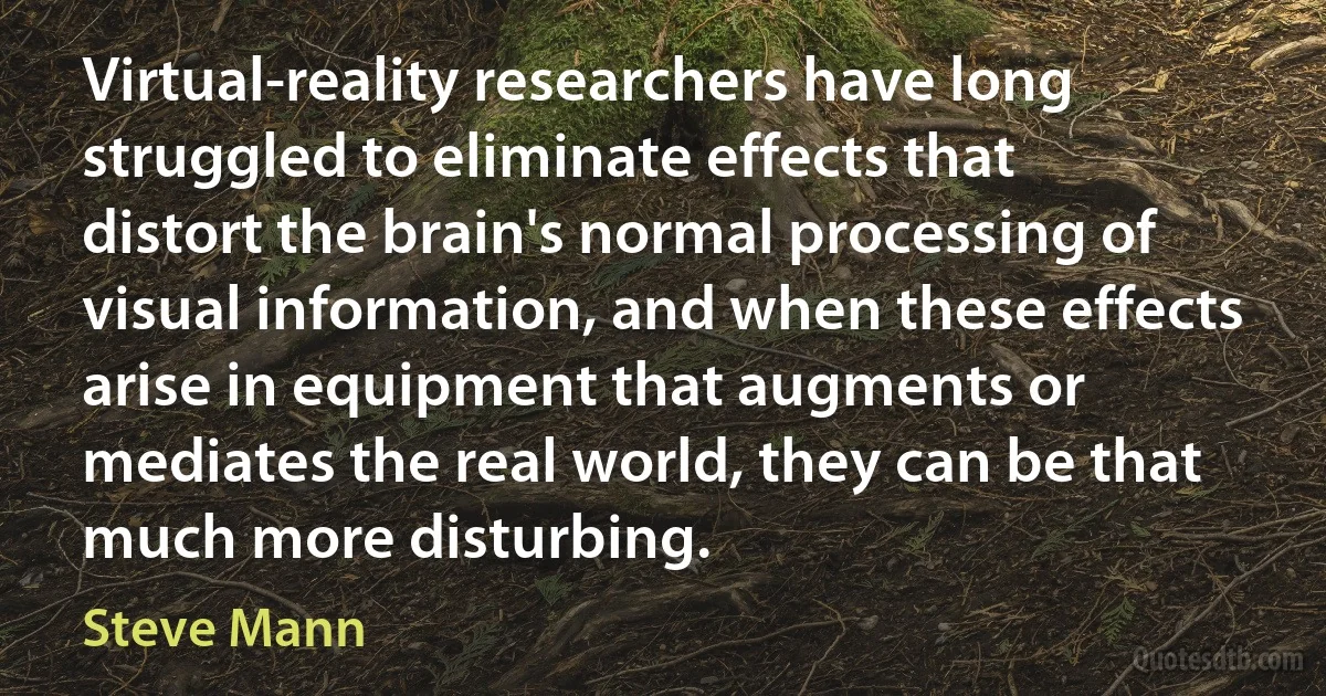 Virtual-reality researchers have long struggled to eliminate effects that distort the brain's normal processing of visual information, and when these effects arise in equipment that augments or mediates the real world, they can be that much more disturbing. (Steve Mann)