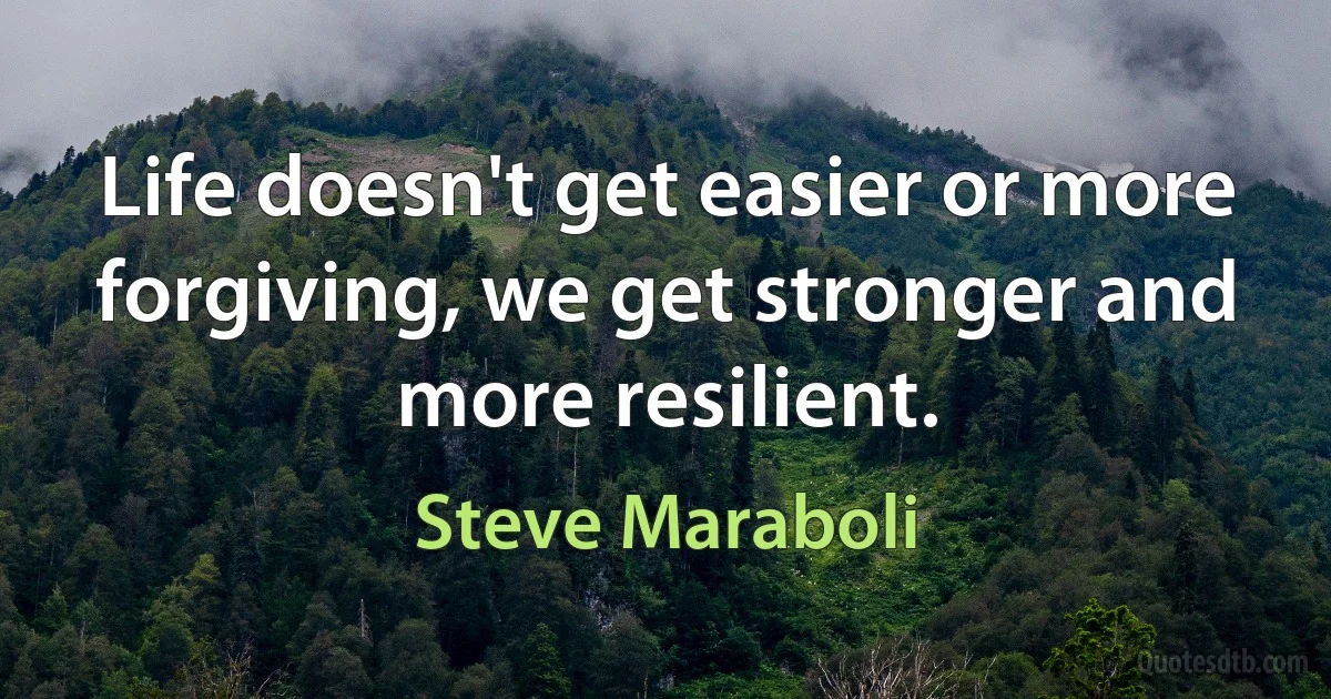 Life doesn't get easier or more forgiving, we get stronger and more resilient. (Steve Maraboli)