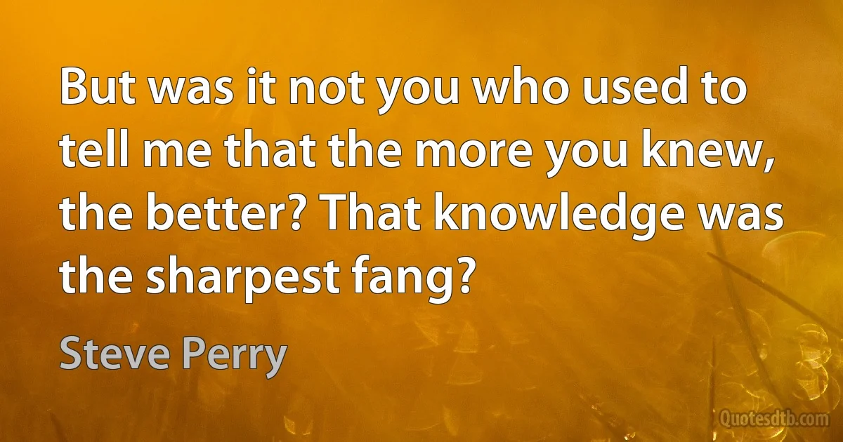 But was it not you who used to tell me that the more you knew, the better? That knowledge was the sharpest fang? (Steve Perry)