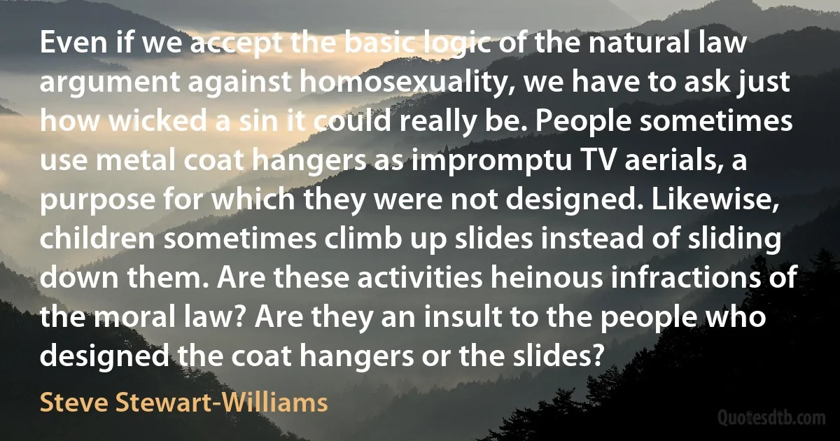 Even if we accept the basic logic of the natural law argument against homosexuality, we have to ask just how wicked a sin it could really be. People sometimes use metal coat hangers as impromptu TV aerials, a purpose for which they were not designed. Likewise, children sometimes climb up slides instead of sliding down them. Are these activities heinous infractions of the moral law? Are they an insult to the people who designed the coat hangers or the slides? (Steve Stewart-Williams)