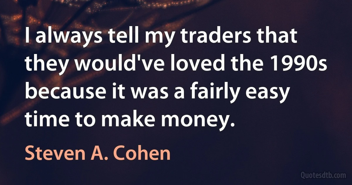 I always tell my traders that they would've loved the 1990s because it was a fairly easy time to make money. (Steven A. Cohen)