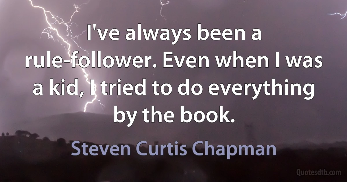 I've always been a rule-follower. Even when I was a kid, I tried to do everything by the book. (Steven Curtis Chapman)