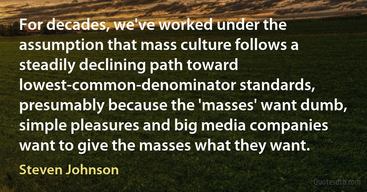 For decades, we've worked under the assumption that mass culture follows a steadily declining path toward lowest-common-denominator standards, presumably because the 'masses' want dumb, simple pleasures and big media companies want to give the masses what they want. (Steven Johnson)