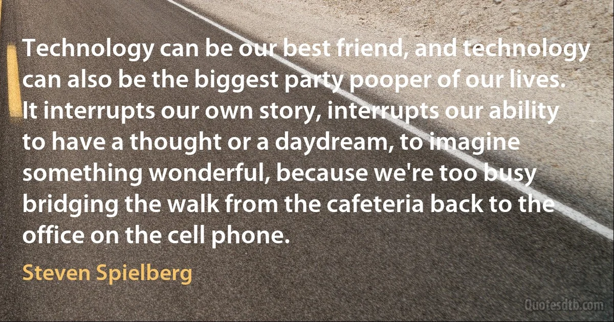 Technology can be our best friend, and technology can also be the biggest party pooper of our lives. It interrupts our own story, interrupts our ability to have a thought or a daydream, to imagine something wonderful, because we're too busy bridging the walk from the cafeteria back to the office on the cell phone. (Steven Spielberg)