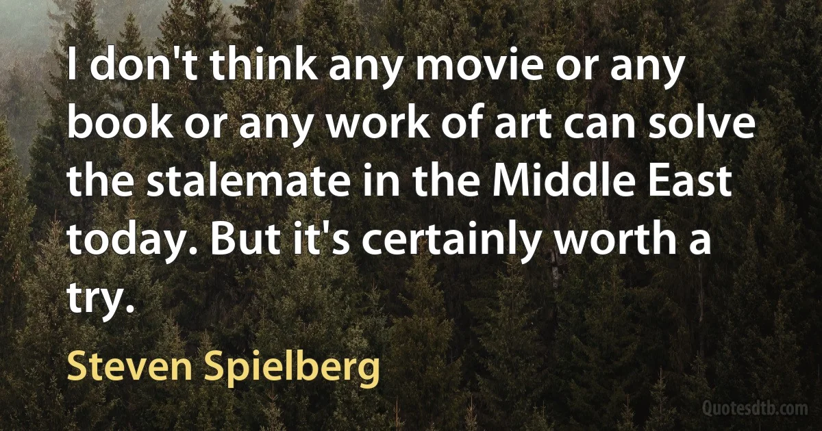 I don't think any movie or any book or any work of art can solve the stalemate in the Middle East today. But it's certainly worth a try. (Steven Spielberg)