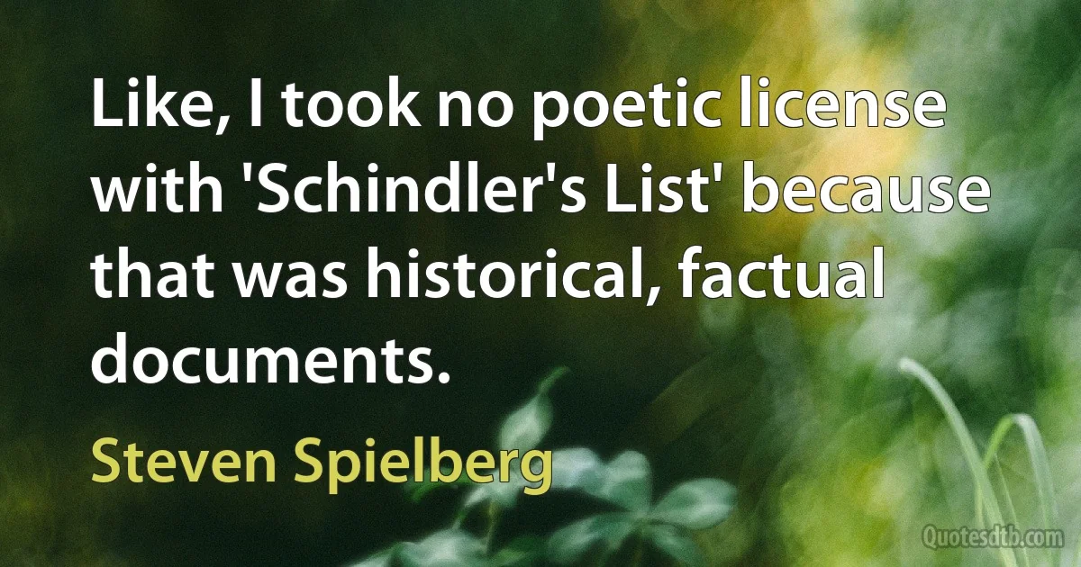 Like, I took no poetic license with 'Schindler's List' because that was historical, factual documents. (Steven Spielberg)