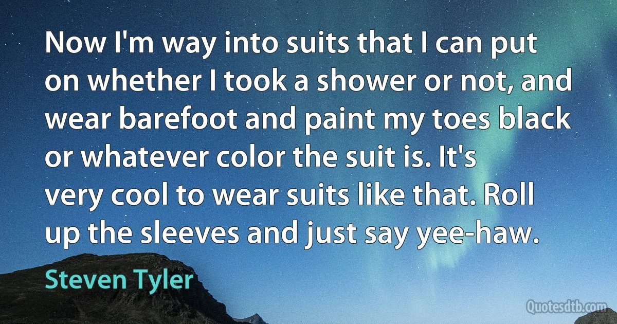 Now I'm way into suits that I can put on whether I took a shower or not, and wear barefoot and paint my toes black or whatever color the suit is. It's very cool to wear suits like that. Roll up the sleeves and just say yee-haw. (Steven Tyler)