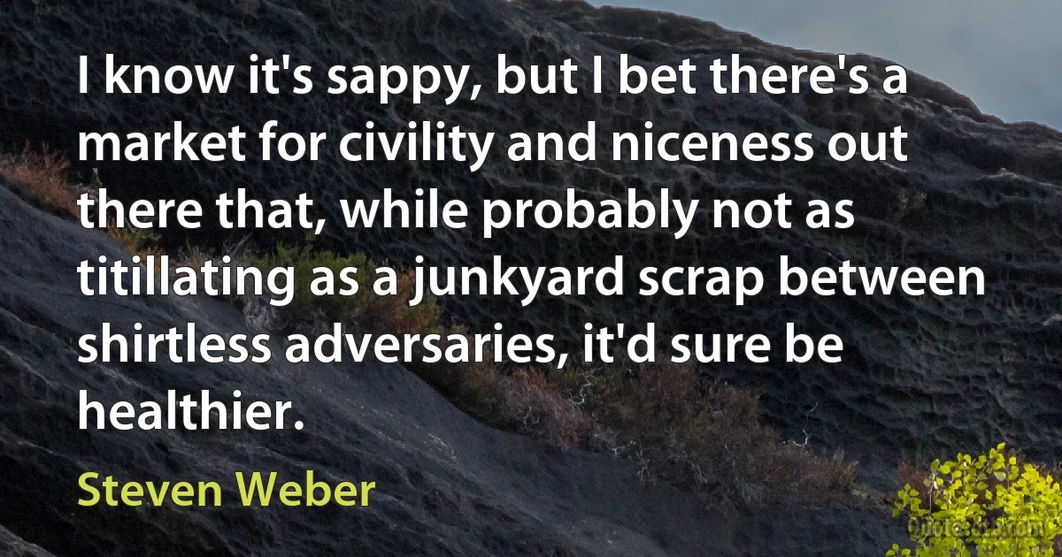 I know it's sappy, but I bet there's a market for civility and niceness out there that, while probably not as titillating as a junkyard scrap between shirtless adversaries, it'd sure be healthier. (Steven Weber)