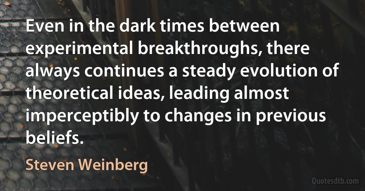 Even in the dark times between experimental breakthroughs, there always continues a steady evolution of theoretical ideas, leading almost imperceptibly to changes in previous beliefs. (Steven Weinberg)