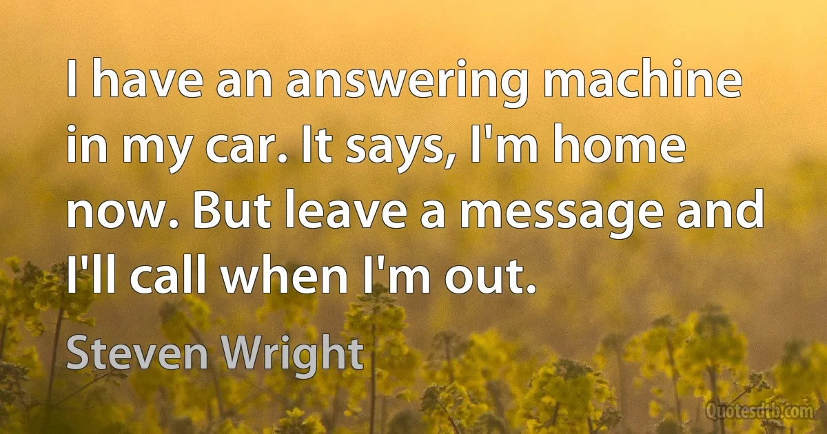 I have an answering machine in my car. It says, I'm home now. But leave a message and I'll call when I'm out. (Steven Wright)